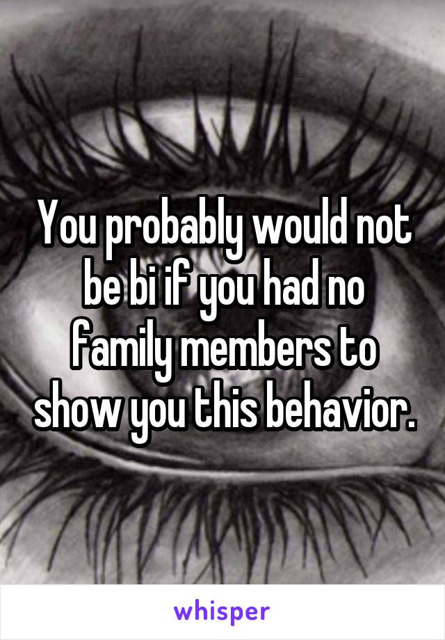 You probably would not be bi if you had no family members to show you this behavior.