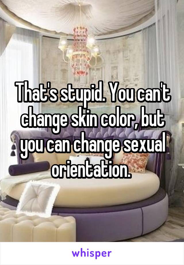 That's stupid. You can't change skin color, but you can change sexual orientation. 