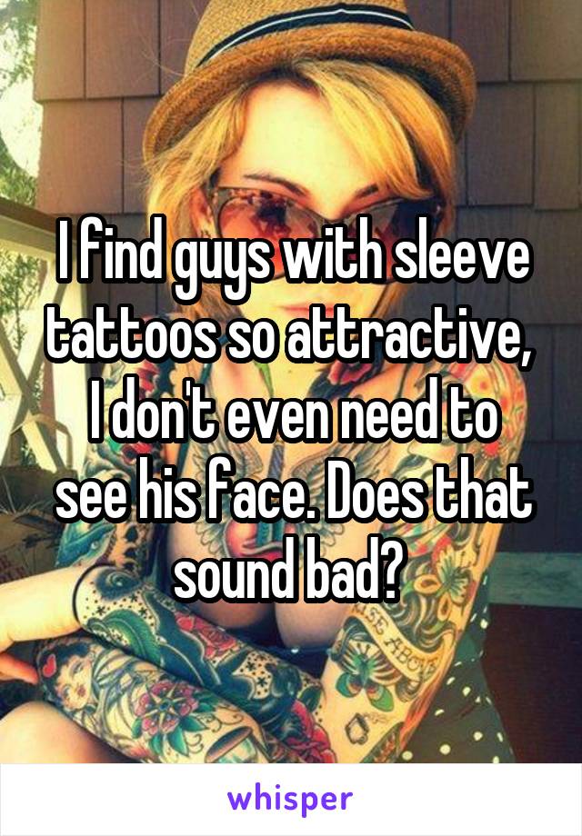 I find guys with sleeve tattoos so attractive, 
I don't even need to see his face. Does that sound bad? 