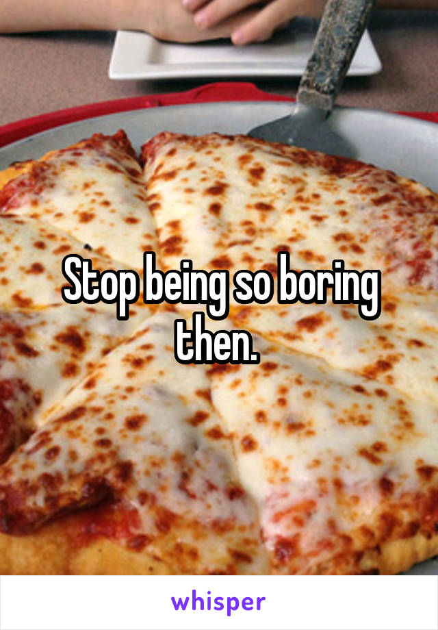 Stop being so boring then. 