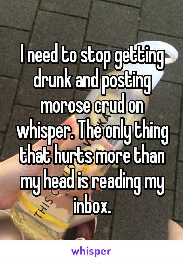 I need to stop getting drunk and posting morose crud on whisper. The only thing that hurts more than my head is reading my inbox.