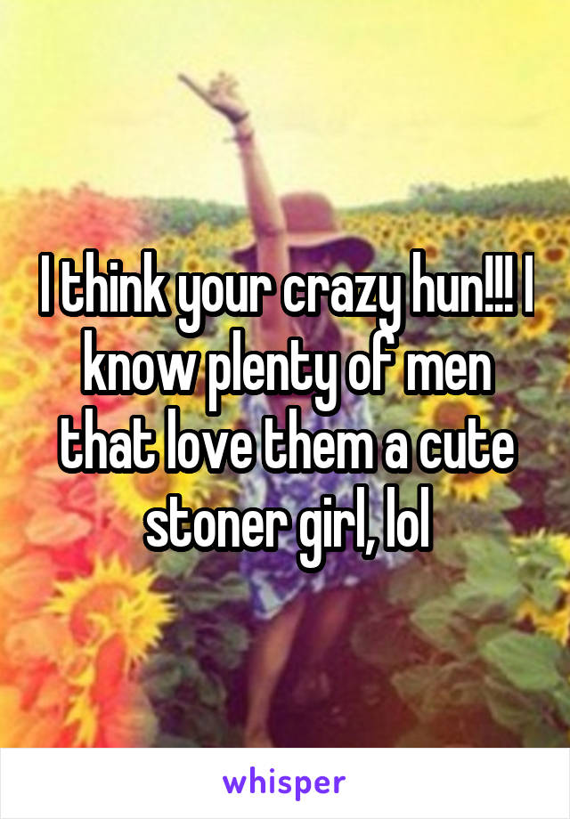 I think your crazy hun!!! I know plenty of men that love them a cute stoner girl, lol