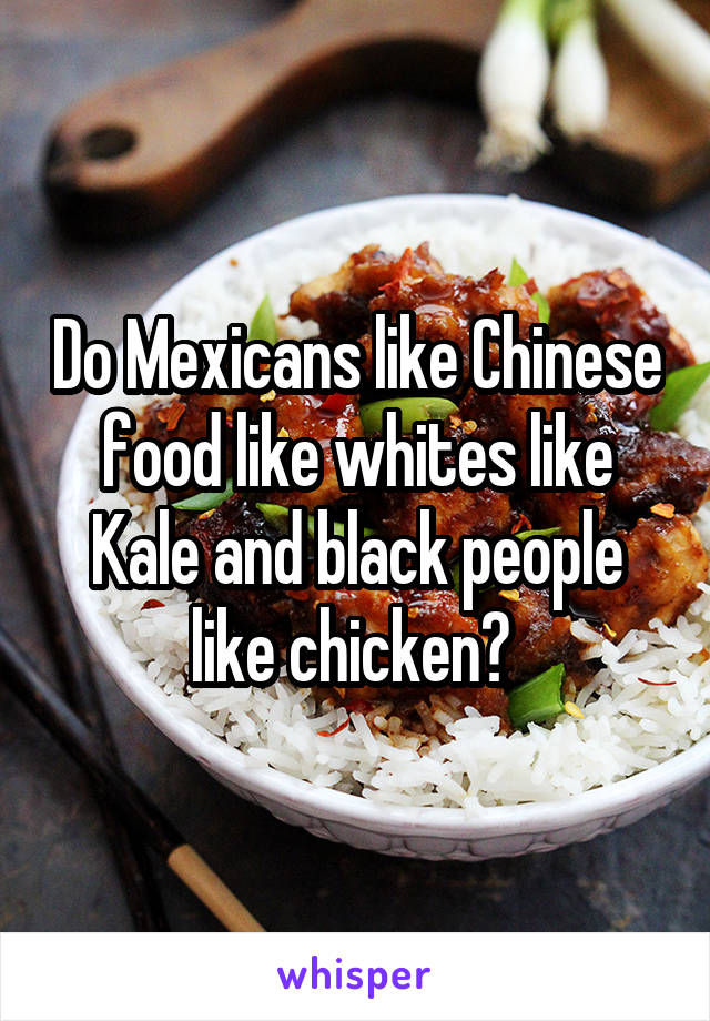 Do Mexicans like Chinese food like whites like Kale and black people like chicken? 