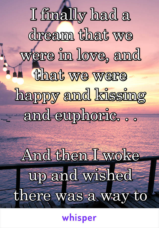 I finally had a dream that we were in love, and that we were happy and kissing and euphoric. . .

And then I woke up and wished there was a way to make it real.