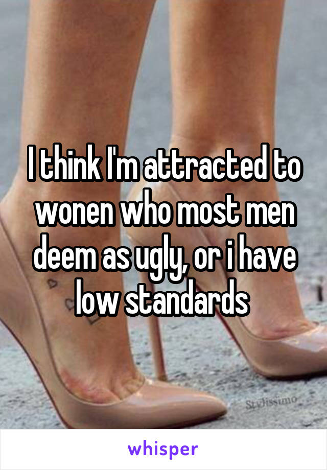 I think I'm attracted to wonen who most men deem as ugly, or i have low standards 