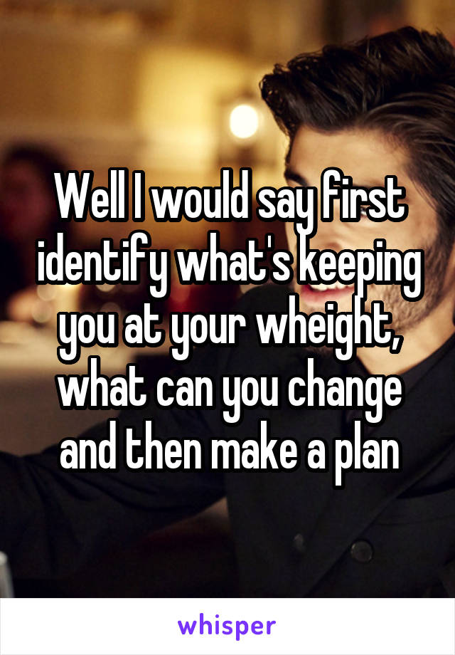 Well I would say first identify what's keeping you at your wheight, what can you change and then make a plan