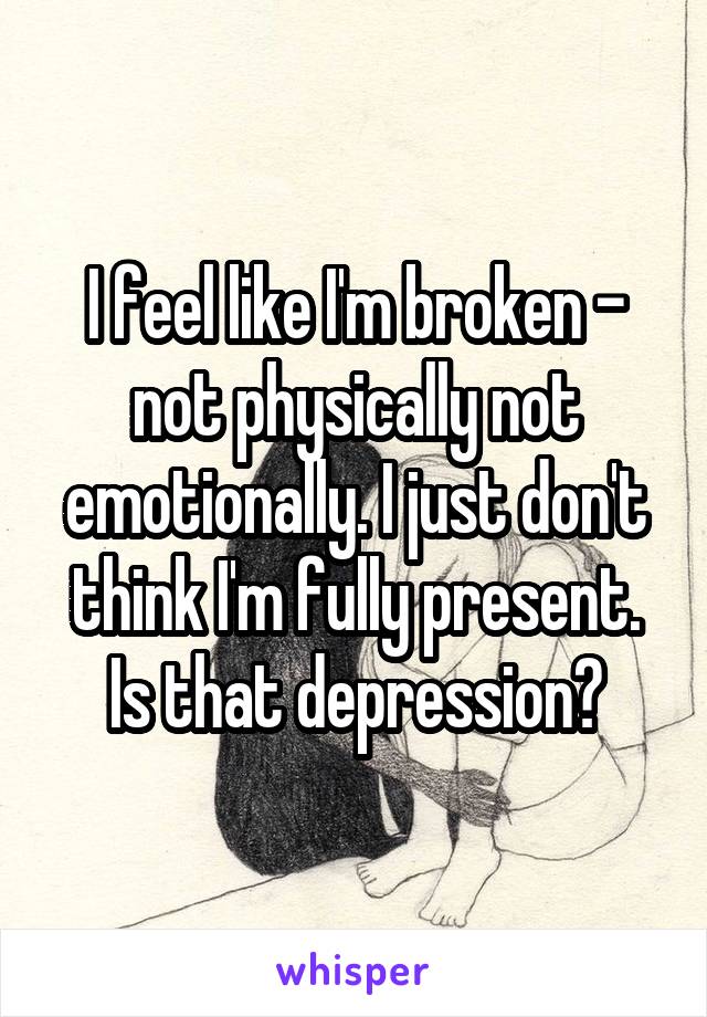 I feel like I'm broken - not physically not emotionally. I just don't think I'm fully present. Is that depression?