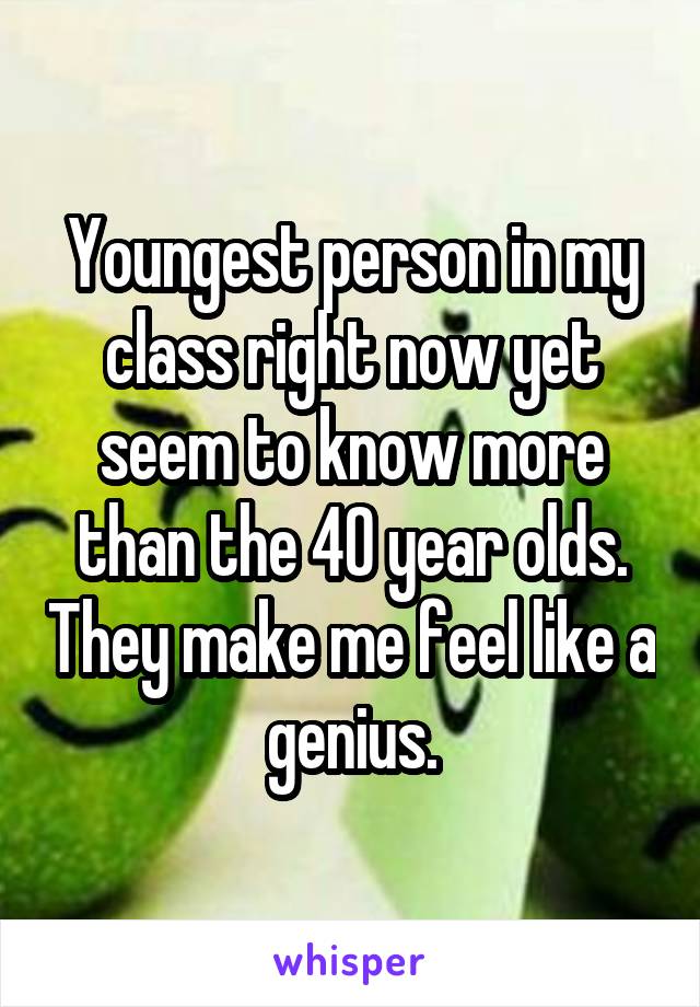 Youngest person in my class right now yet seem to know more than the 40 year olds. They make me feel like a genius.