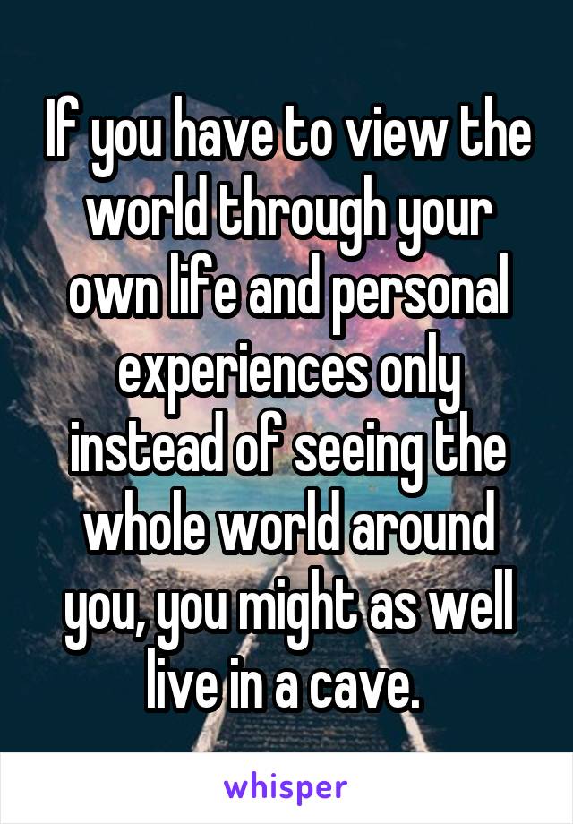 If you have to view the world through your own life and personal experiences only instead of seeing the whole world around you, you might as well live in a cave. 