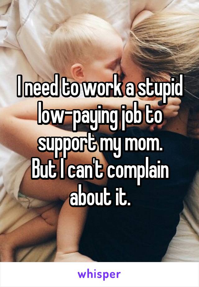 I need to work a stupid low-paying job to support my mom.
But I can't complain about it.