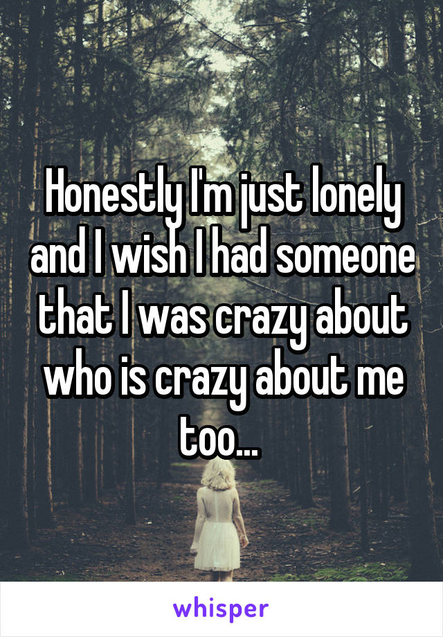 Honestly I'm just lonely and I wish I had someone that I was crazy about who is crazy about me too... 