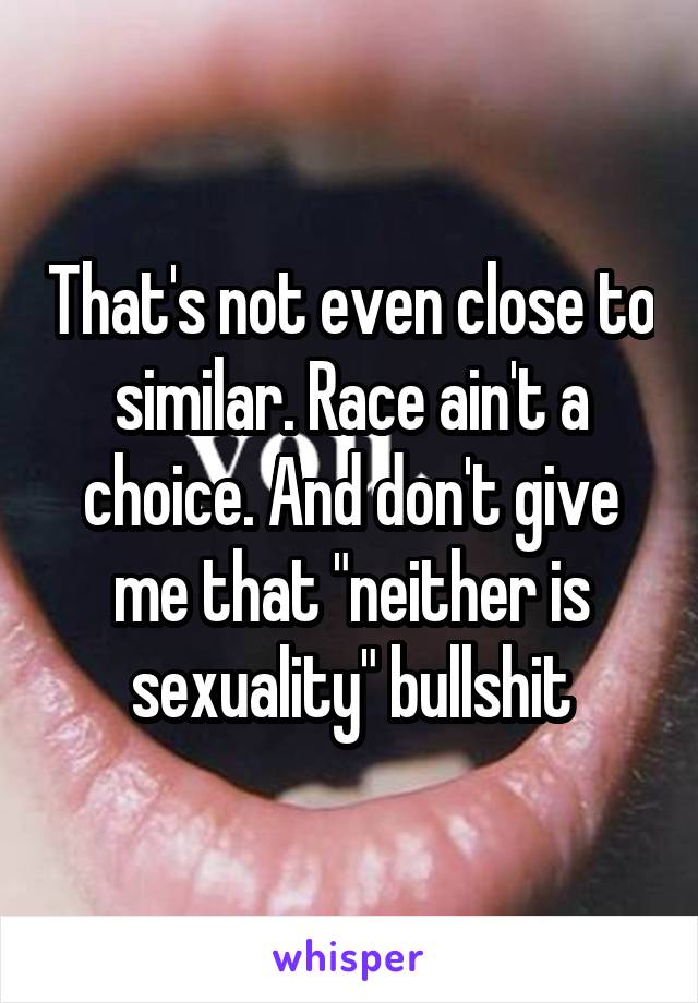 That's not even close to similar. Race ain't a choice. And don't give me that "neither is sexuality" bullshit