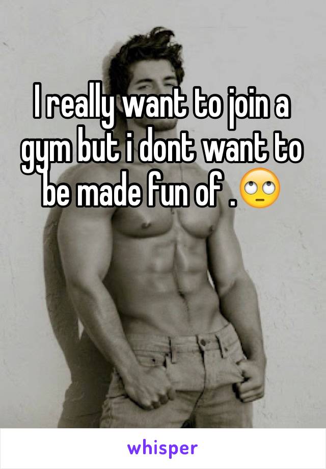 I really want to join a gym but i dont want to be made fun of .🙄