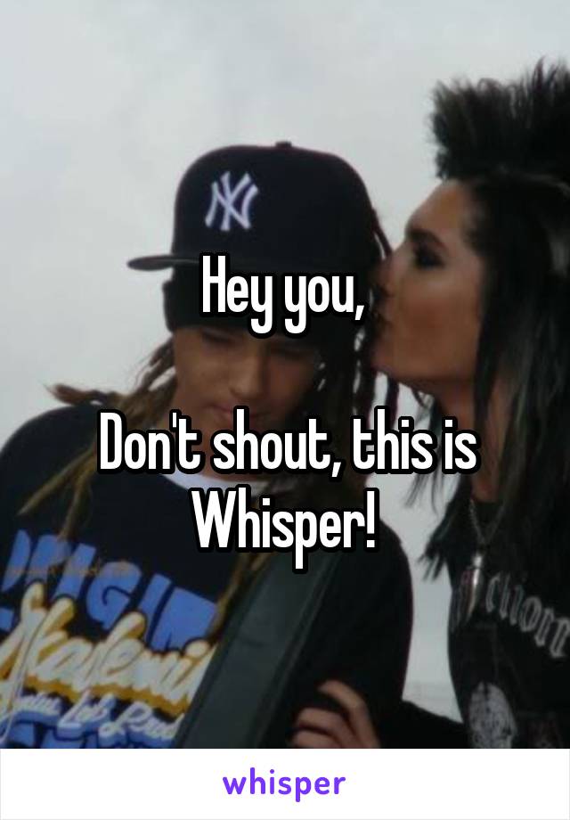 Hey you, 

Don't shout, this is Whisper! 