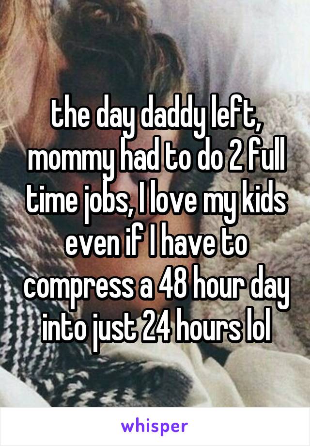 the day daddy left, mommy had to do 2 full time jobs, I love my kids even if I have to compress a 48 hour day into just 24 hours lol