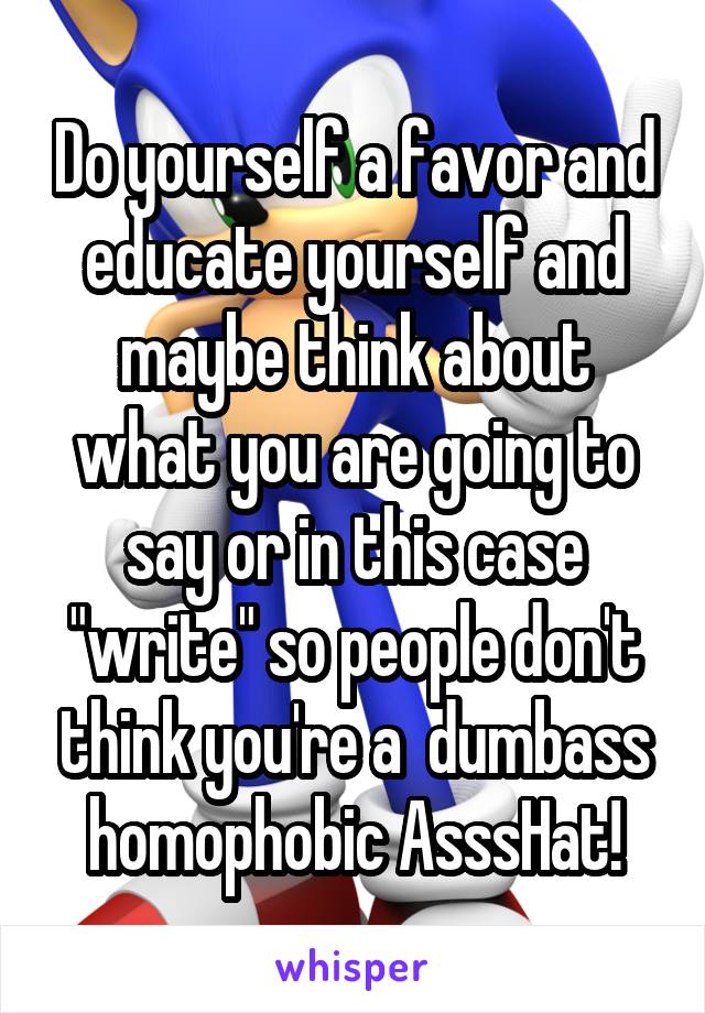 Do yourself a favor and educate yourself and maybe think about what you are going to say or in this case "write" so people don't think you're a  dumbass homophobic AsssHat!