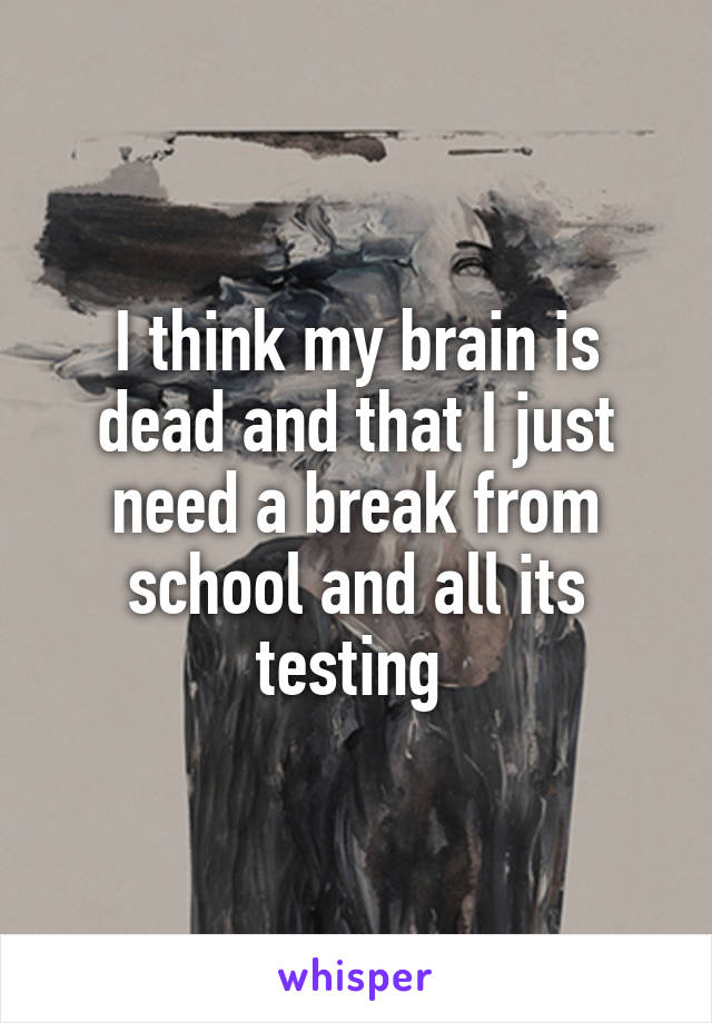 I think my brain is dead and that I just need a break from school and all its testing 