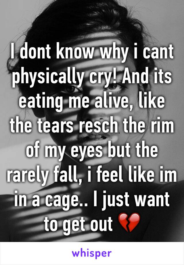 I dont know why i cant physically cry! And its eating me alive, like the tears resch the rim of my eyes but the rarely fall, i feel like im in a cage.. I just want to get out 💔