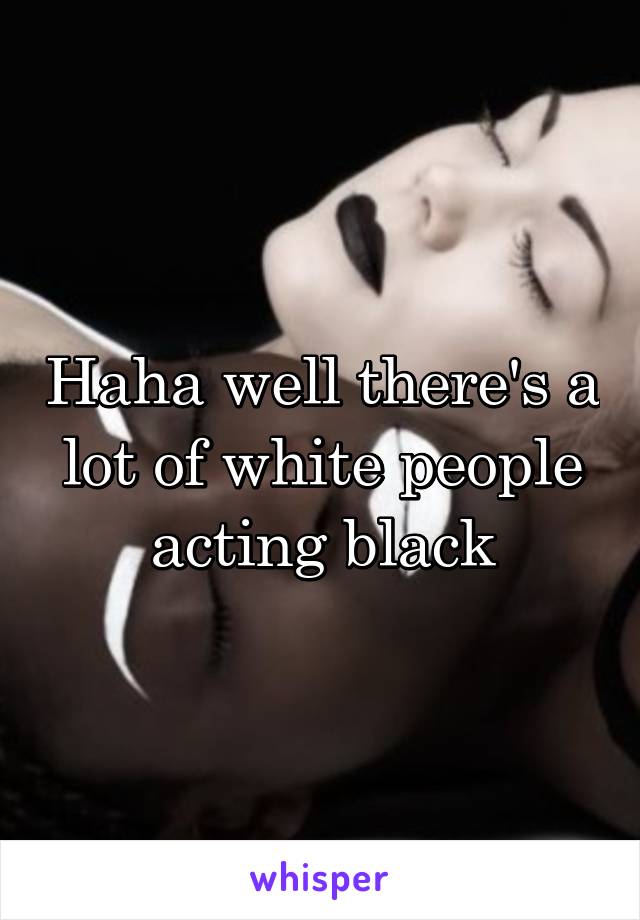 Haha well there's a lot of white people acting black