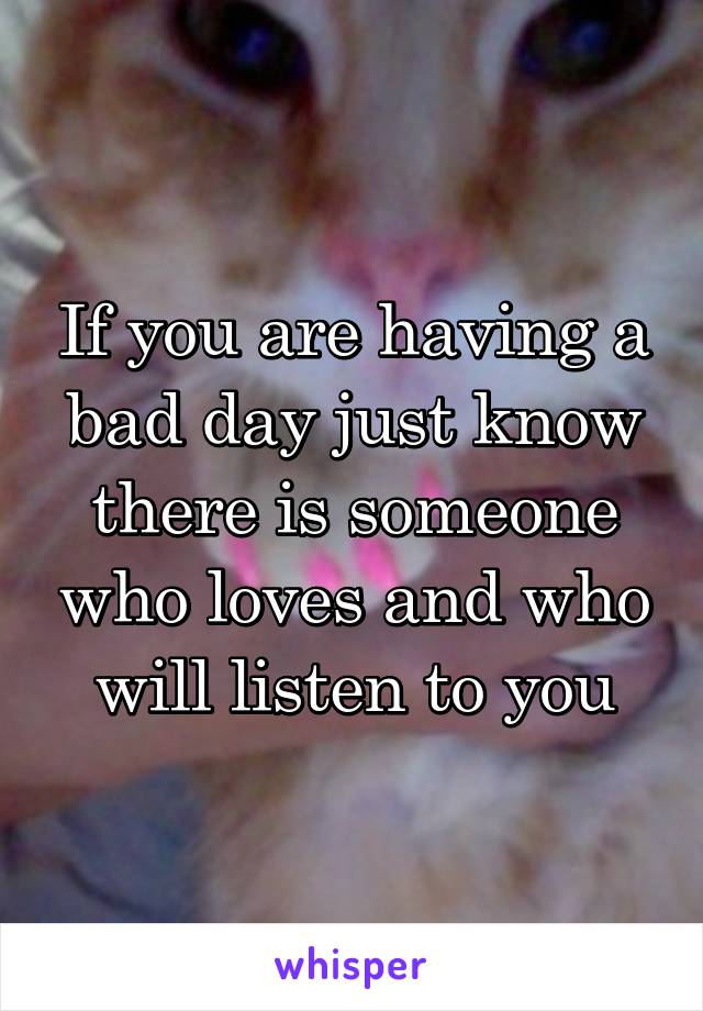 If you are having a bad day just know there is someone who loves and who will listen to you