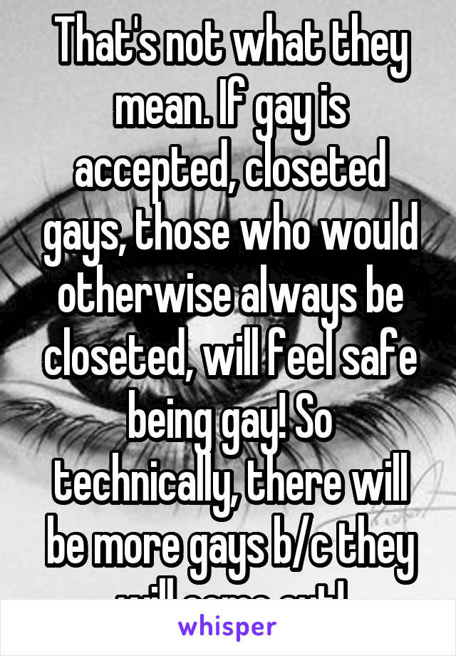 That's not what they mean. If gay is accepted, closeted gays, those who would otherwise always be closeted, will feel safe being gay! So technically, there will be more gays b/c they will come out!