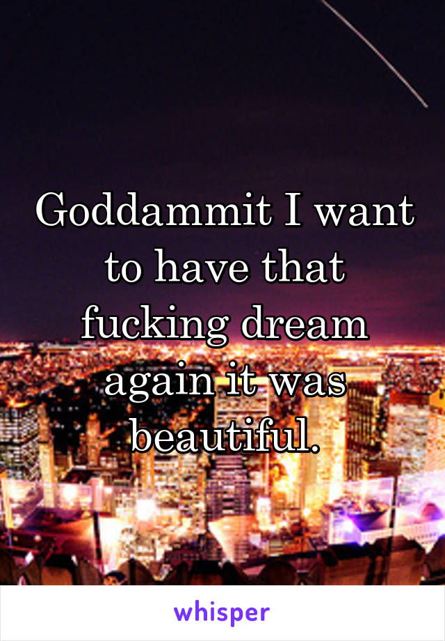 Goddammit I want to have that fucking dream again it was beautiful.