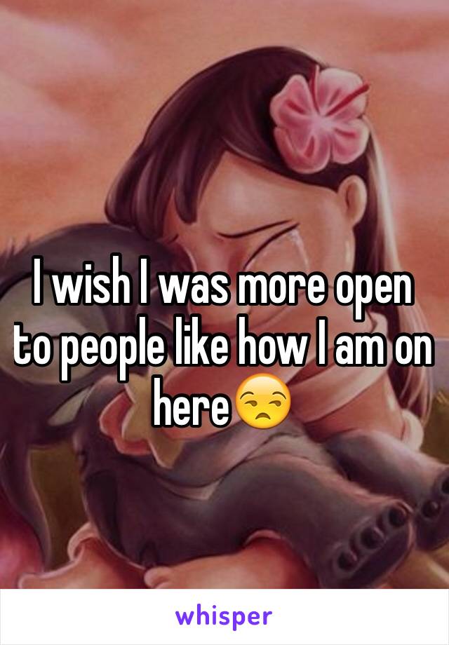 I wish I was more open to people like how I am on here😒