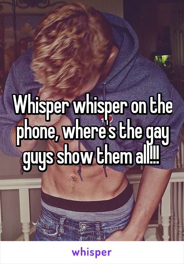 Whisper whisper on the phone, where's the gay guys show them all!!! 