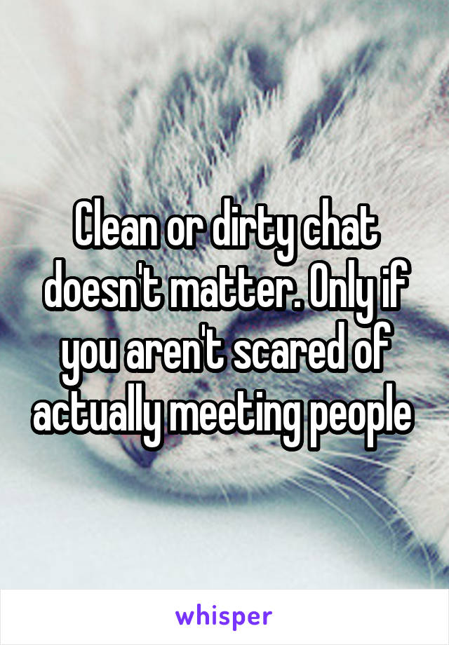 Clean or dirty chat doesn't matter. Only if you aren't scared of actually meeting people 