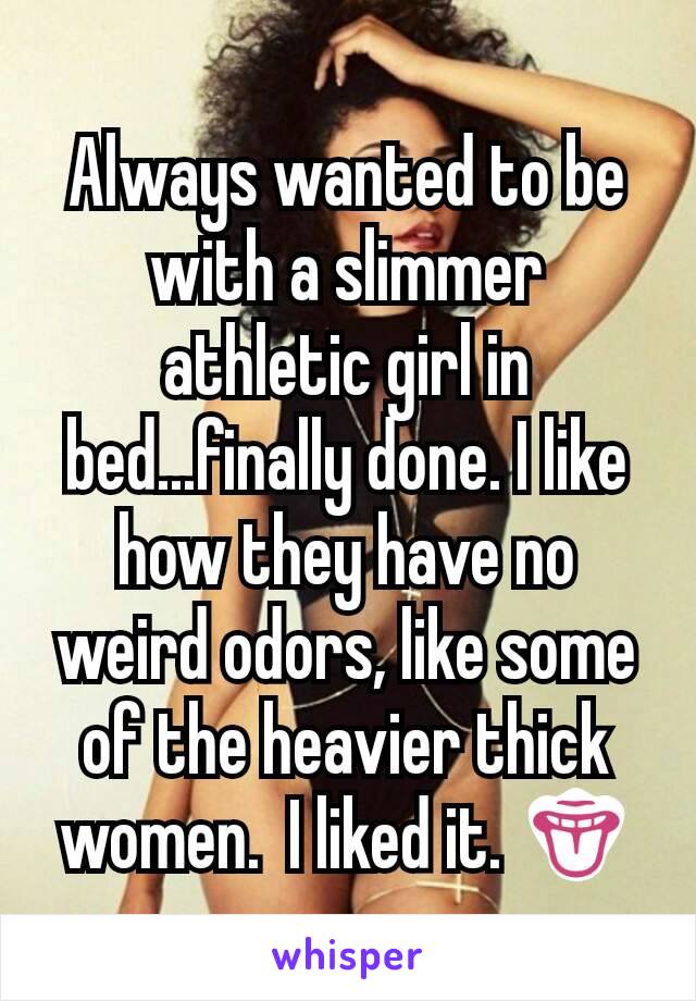 Always wanted to be with a slimmer athletic girl in bed...finally done. I like how they have no weird odors, like some of the heavier thick women.  I liked it. 👅