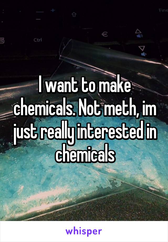 I want to make chemicals. Not meth, im just really interested in chemicals