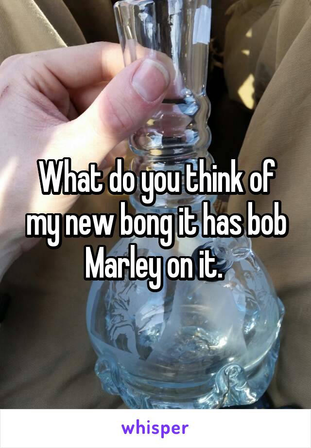 What do you think of my new bong it has bob Marley on it. 