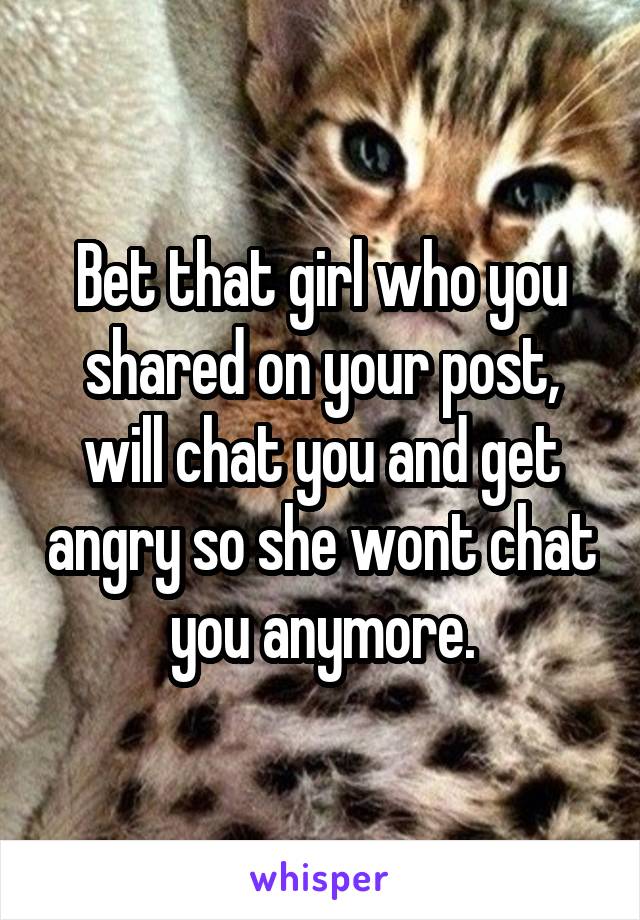 Bet that girl who you shared on your post, will chat you and get angry so she wont chat you anymore.