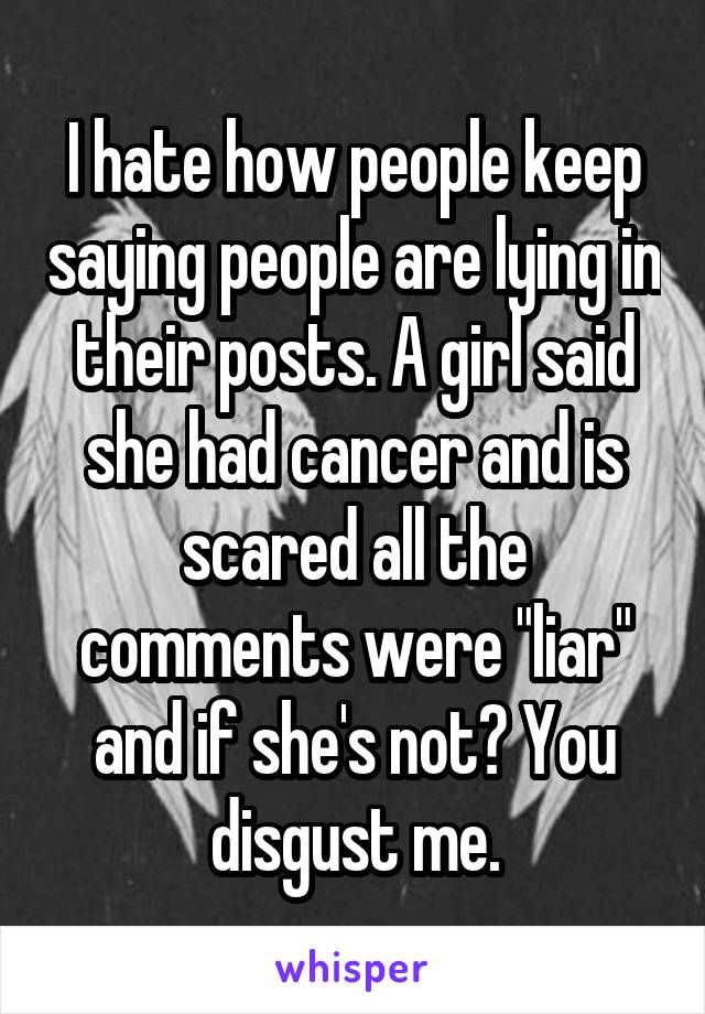 I hate how people keep saying people are lying in their posts. A girl said she had cancer and is scared all the comments were "liar" and if she's not? You disgust me.