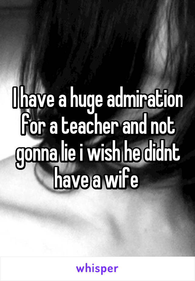 I have a huge admiration for a teacher and not gonna lie i wish he didnt have a wife 