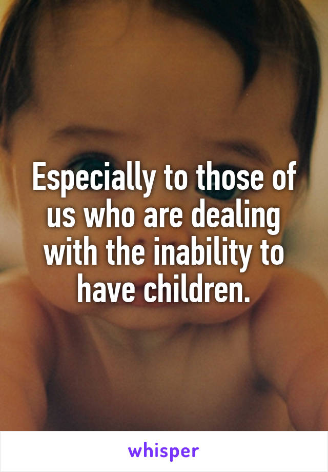 Especially to those of us who are dealing with the inability to have children.