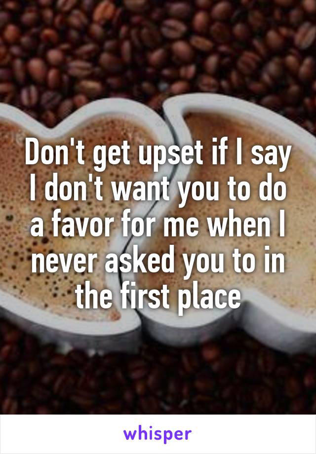 Don't get upset if I say I don't want you to do a favor for me when I never asked you to in the first place