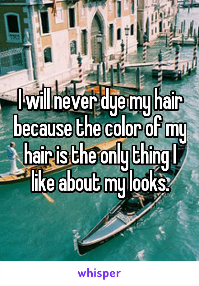 I will never dye my hair because the color of my hair is the only thing I like about my looks.