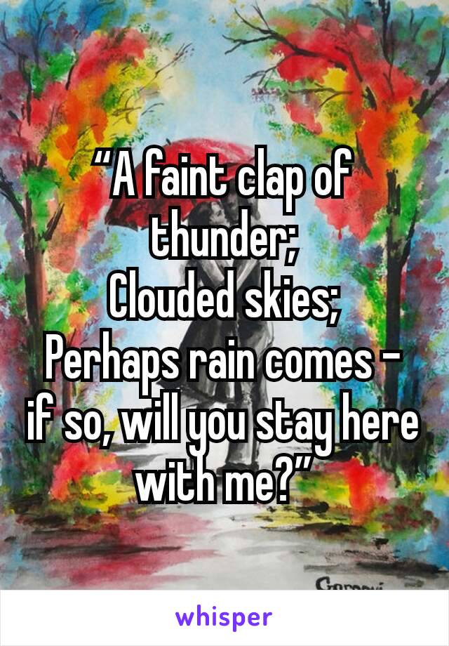 “A faint clap of thunder;
Clouded skies;
Perhaps rain comes – if so, will you stay here with me?”