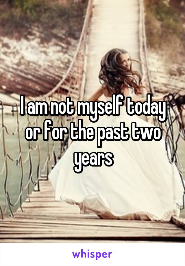 I am not myself today or for the past two years