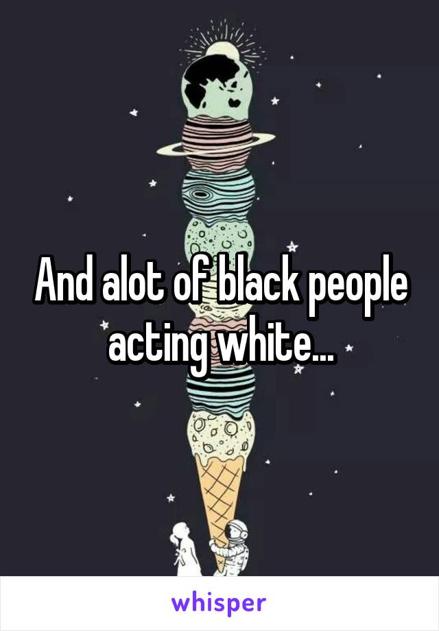 And alot of black people acting white...