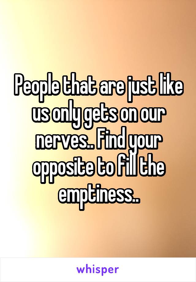 People that are just like us only gets on our nerves.. Find your opposite to fill the emptiness..