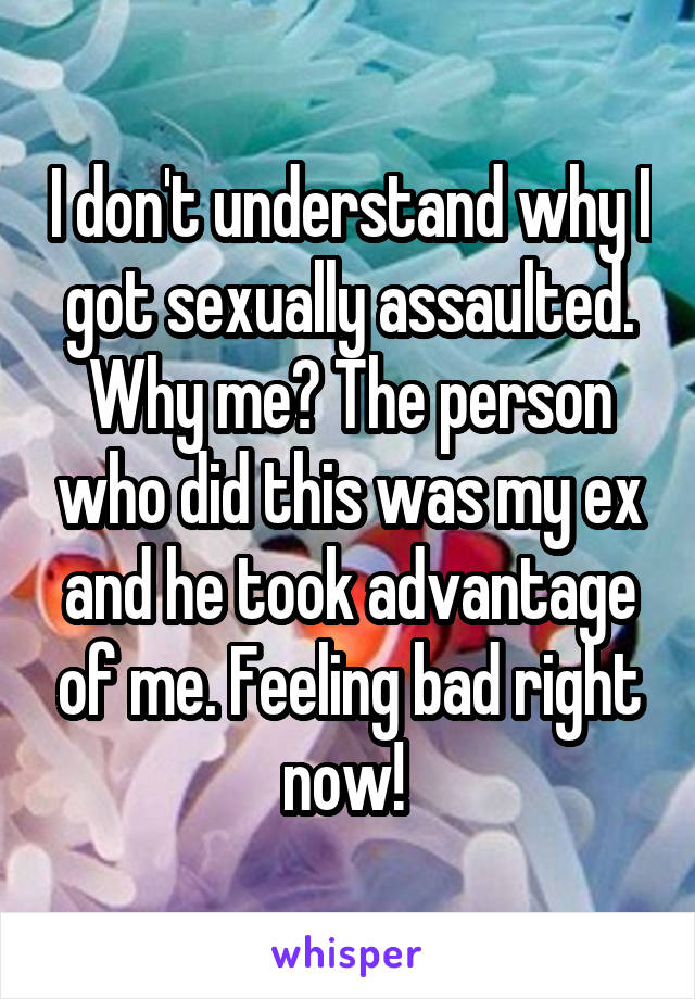 I don't understand why I got sexually assaulted. Why me? The person who did this was my ex and he took advantage of me. Feeling bad right now! 