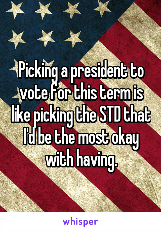 Picking a president to vote for this term is like picking the STD that I'd be the most okay with having.