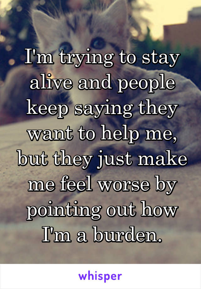 I'm trying to stay alive and people keep saying they want to help me, but they just make me feel worse by pointing out how I'm a burden.