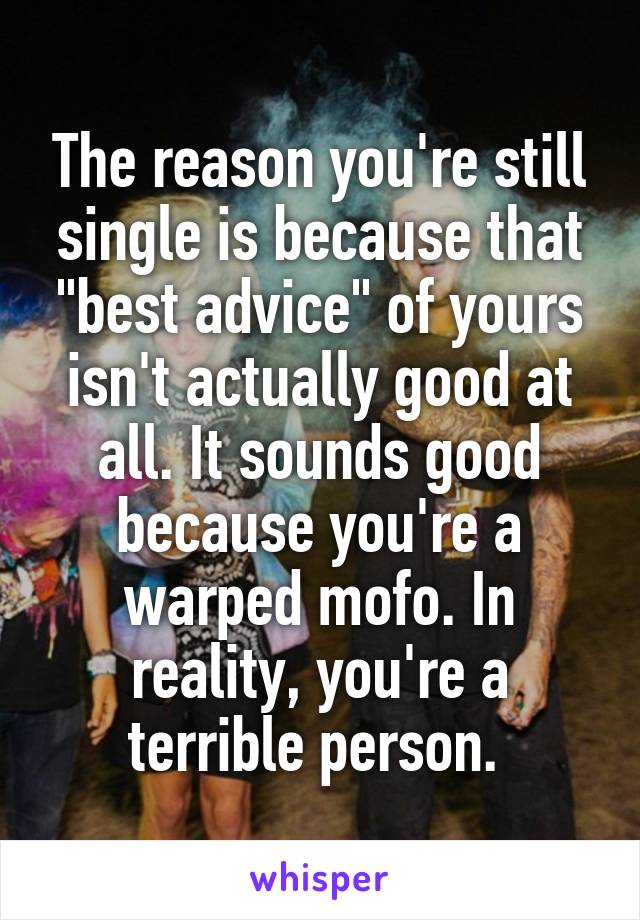 The reason you're still single is because that "best advice" of yours isn't actually good at all. It sounds good because you're a warped mofo. In reality, you're a terrible person. 