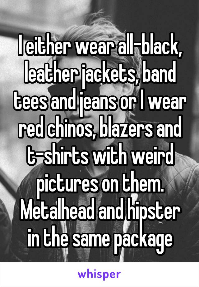 I either wear all-black, leather jackets, band tees and jeans or I wear red chinos, blazers and t-shirts with weird pictures on them. Metalhead and hipster in the same package