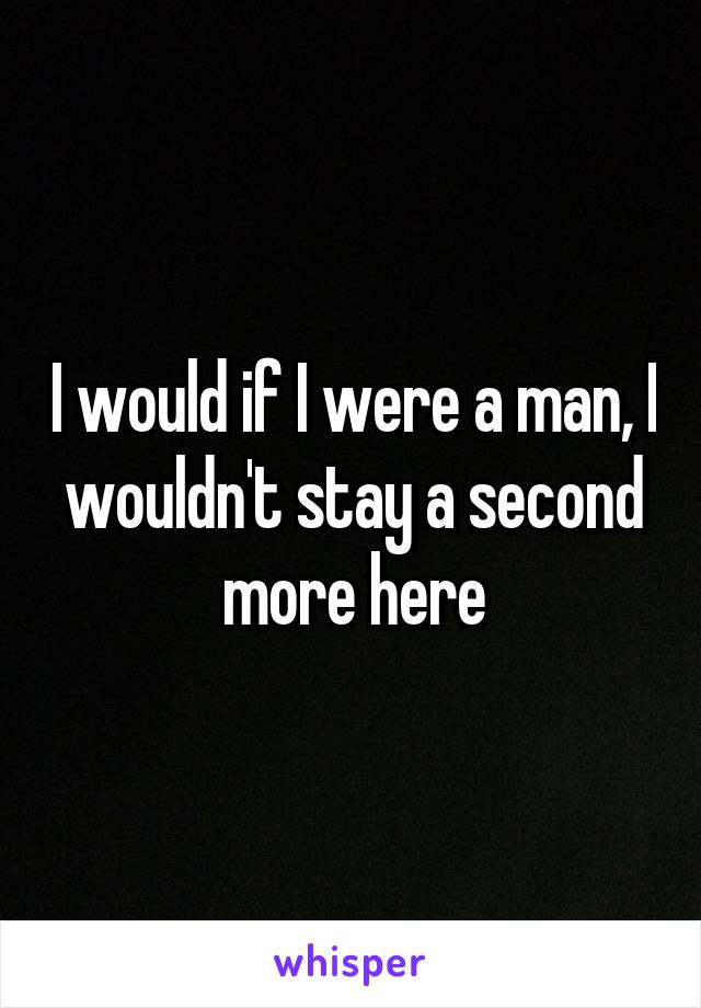 I would if I were a man, I wouldn't stay a second more here