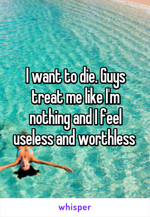 I want to die. Guys treat me like I'm nothing and I feel useless and worthless 