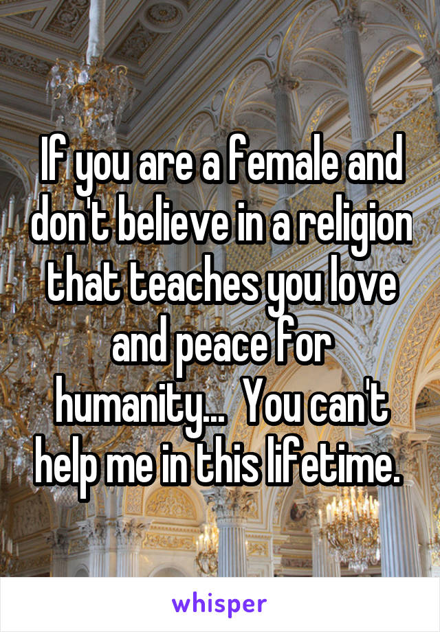 If you are a female and don't believe in a religion that teaches you love and peace for humanity...  You can't help me in this lifetime. 